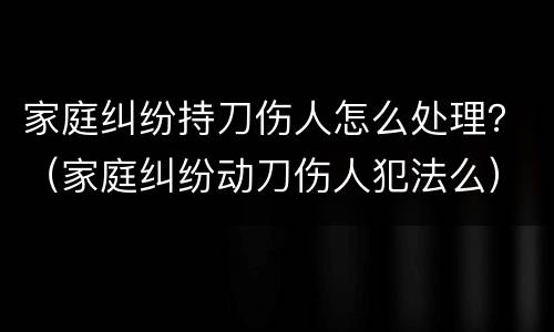 家庭纠纷持刀伤人怎么处理？（家庭纠纷动刀伤人犯法么）