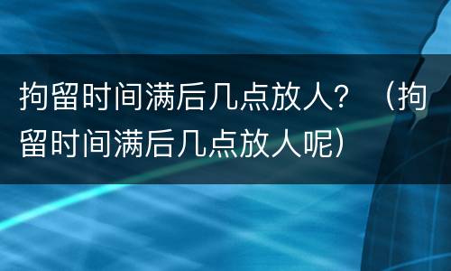 拘留时间满后几点放人？（拘留时间满后几点放人呢）