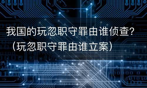 我国的玩忽职守罪由谁侦查？（玩忽职守罪由谁立案）