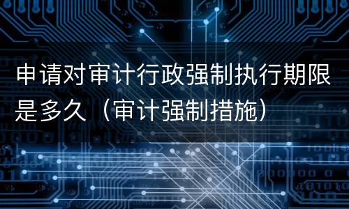 申请对审计行政强制执行期限是多久（审计强制措施）