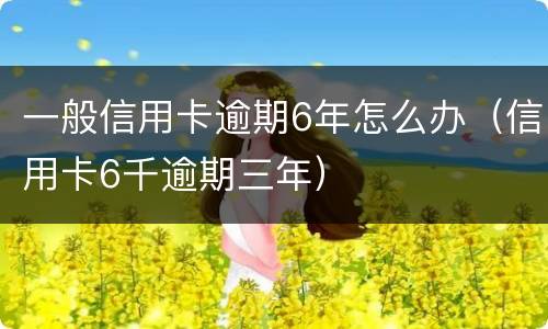一般信用卡逾期6年怎么办（信用卡6千逾期三年）