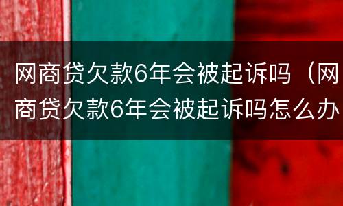 网商贷欠款6年会被起诉吗（网商贷欠款6年会被起诉吗怎么办）