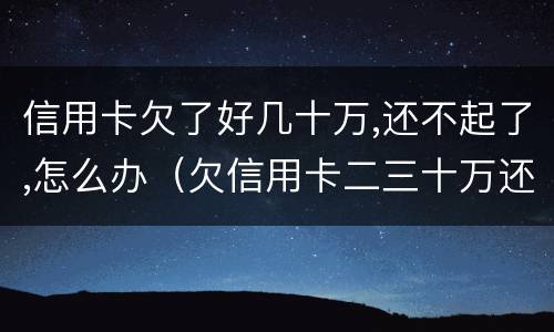 信用卡欠了好几十万,还不起了,怎么办（欠信用卡二三十万还不起怎么办）