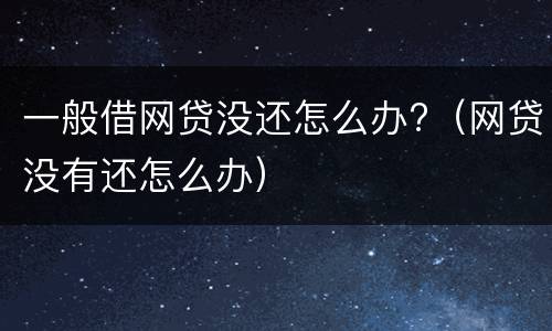 一般借网贷没还怎么办?（网贷没有还怎么办）
