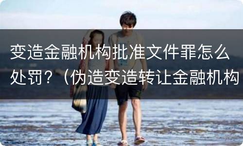 变造金融机构批准文件罪怎么处罚?（伪造变造转让金融机构经营许可证,批准文件罪）