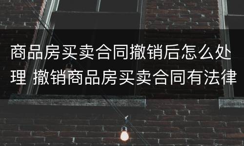 商品房买卖合同撤销后怎么处理 撤销商品房买卖合同有法律依据吗?
