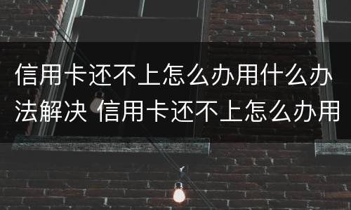 信用卡还不上怎么办用什么办法解决 信用卡还不上怎么办用什么办法解决呢