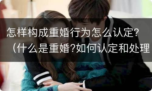 怎样构成重婚行为怎么认定？（什么是重婚?如何认定和处理重婚问题?）