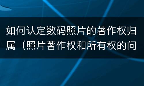 如何认定数码照片的著作权归属（照片著作权和所有权的问题）