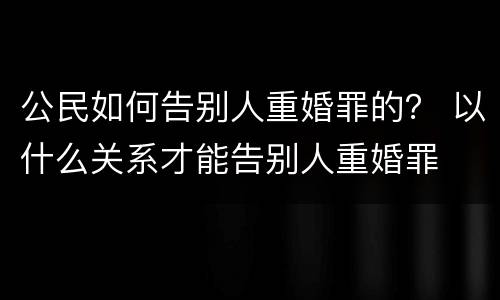 公民如何告别人重婚罪的？ 以什么关系才能告别人重婚罪