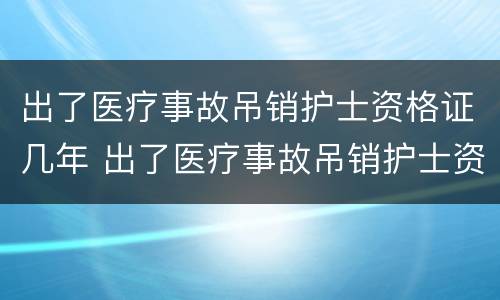 出了医疗事故吊销护士资格证几年 出了医疗事故吊销护士资格证几年内有效