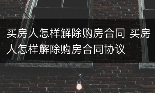 买房人怎样解除购房合同 买房人怎样解除购房合同协议