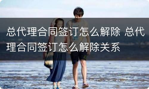总代理合同签订怎么解除 总代理合同签订怎么解除关系