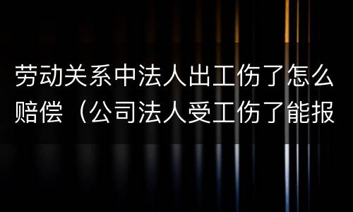 劳动关系中法人出工伤了怎么赔偿（公司法人受工伤了能报工伤保险吗）