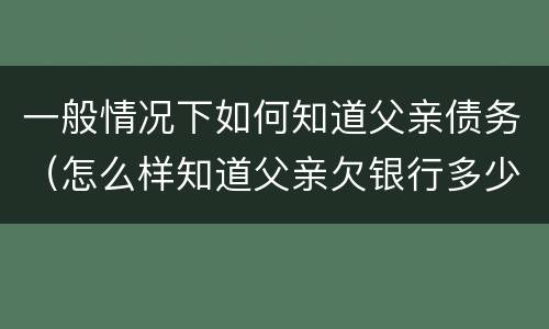 一般情况下如何知道父亲债务（怎么样知道父亲欠银行多少钱）