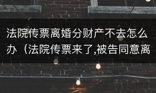 法院传票离婚分财产不去怎么办（法院传票来了,被告同意离婚,可以不去人吗）