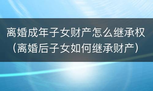 离婚成年子女财产怎么继承权（离婚后子女如何继承财产）