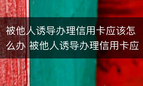 被他人诱导办理信用卡应该怎么办 被他人诱导办理信用卡应该怎么办呢