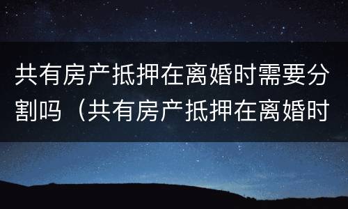 共有房产抵押在离婚时需要分割吗（共有房产抵押在离婚时需要分割吗）