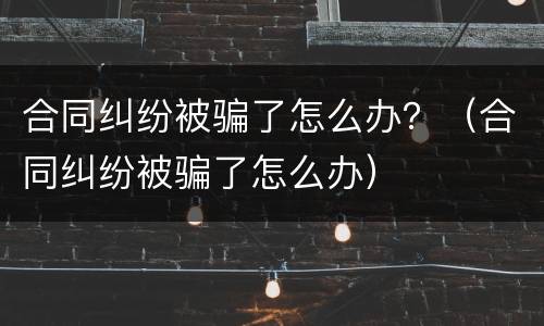 合同纠纷被骗了怎么办？（合同纠纷被骗了怎么办）