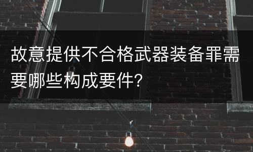 故意提供不合格武器装备罪需要哪些构成要件？