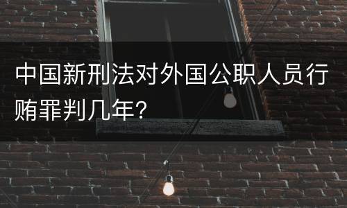中国新刑法对外国公职人员行贿罪判几年？