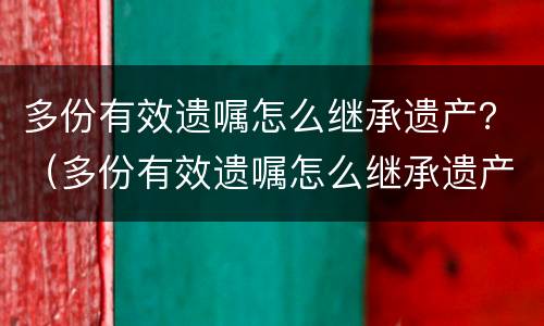 多份有效遗嘱怎么继承遗产？（多份有效遗嘱怎么继承遗产）