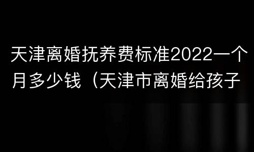 天津离婚抚养费标准2022一个月多少钱（天津市离婚给孩子抚养费多少钱一个月）