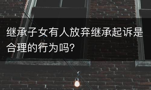 继承子女有人放弃继承起诉是合理的行为吗？