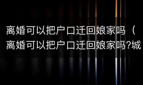 离婚可以把户口迁回娘家吗（离婚可以把户口迁回娘家吗?城里有房）