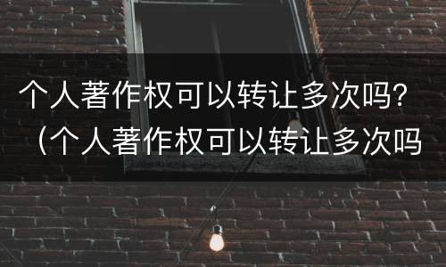 个人著作权可以转让多次吗？（个人著作权可以转让多次吗为什么）