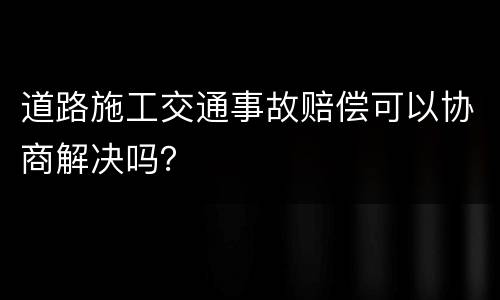 道路施工交通事故赔偿可以协商解决吗？