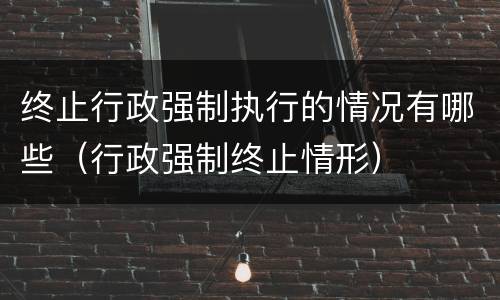 终止行政强制执行的情况有哪些（行政强制终止情形）
