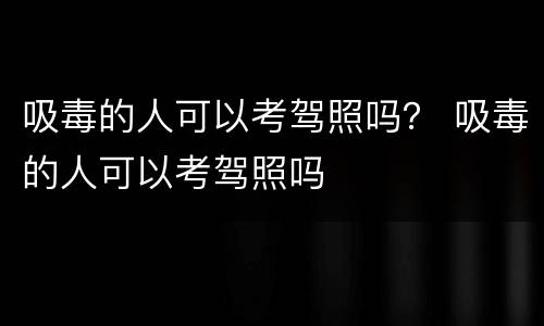 吸毒的人可以考驾照吗？ 吸毒的人可以考驾照吗