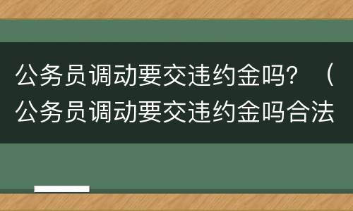 公务员调动要交违约金吗？（公务员调动要交违约金吗合法吗）