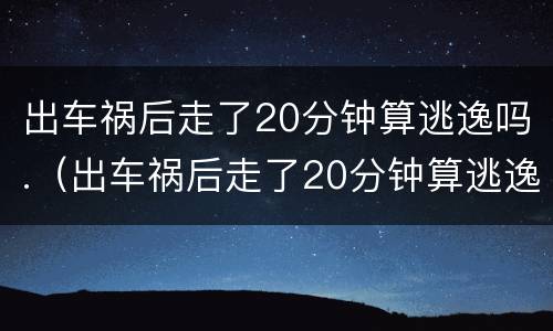 出车祸后走了20分钟算逃逸吗.（出车祸后走了20分钟算逃逸吗 保险报销吗）