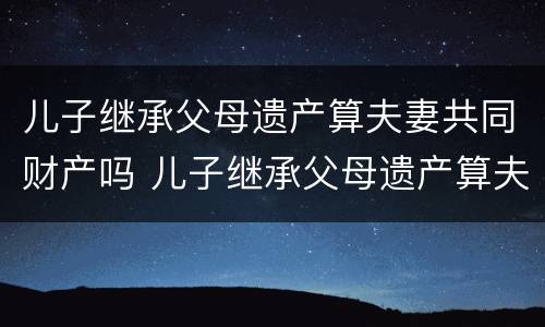 儿子继承父母遗产算夫妻共同财产吗 儿子继承父母遗产算夫妻共同财产吗法律