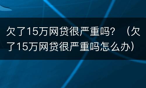 欠了15万网贷很严重吗？（欠了15万网贷很严重吗怎么办）