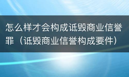 怎么样才会构成诋毁商业信誉罪（诋毁商业信誉构成要件）