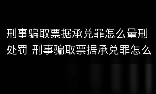 刑事骗取票据承兑罪怎么量刑处罚 刑事骗取票据承兑罪怎么量刑处罚多少钱
