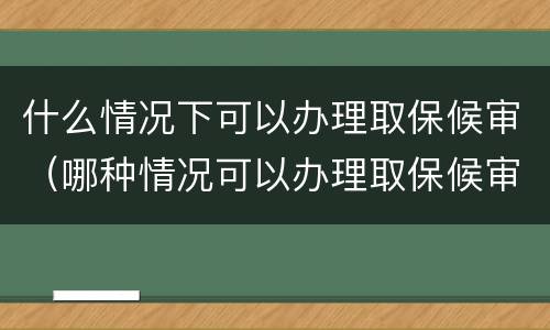 什么情况下可以办理取保候审（哪种情况可以办理取保候审）
