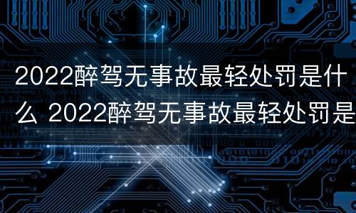 2022醉驾无事故最轻处罚是什么 2022醉驾无事故最轻处罚是什么意思