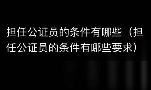 担任公证员的条件有哪些（担任公证员的条件有哪些要求）