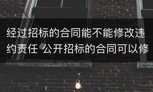经过招标的合同能不能修改违约责任 公开招标的合同可以修改吗