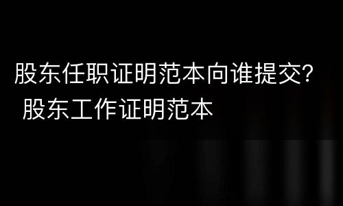股东任职证明范本向谁提交？ 股东工作证明范本