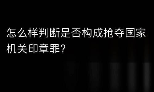 怎么样判断是否构成抢夺国家机关印章罪?