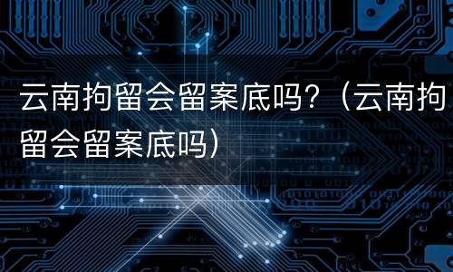 云南拘留会留案底吗?（云南拘留会留案底吗）