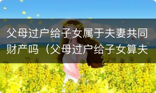 父母过户给子女属于夫妻共同财产吗（父母过户给子女算夫妻共有财产吗）