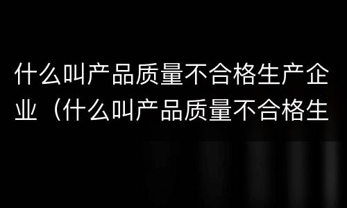 什么叫产品质量不合格生产企业（什么叫产品质量不合格生产企业呢）
