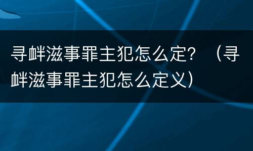寻衅滋事罪主犯怎么定？（寻衅滋事罪主犯怎么定义）
